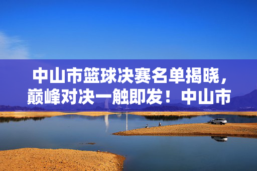 中山市篮球决赛名单揭晓，巅峰对决一触即发！中山市篮球决赛名单揭晓，巅峰对决一触即发！