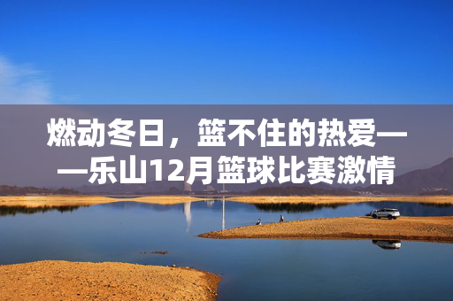 燃动冬日，篮不住的热爱——乐山12月篮球比赛激情开赛，燃冬篮魂！乐山12月篮球比赛火热开赛