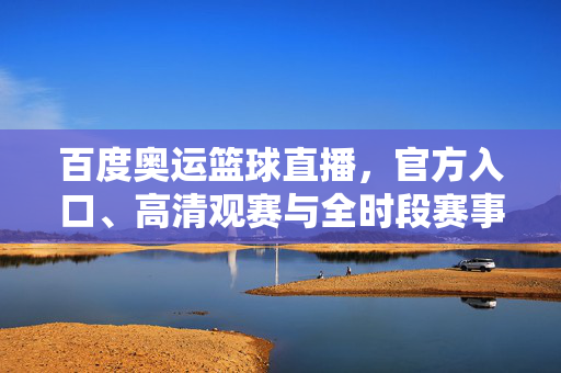 百度奥运篮球直播，官方入口、高清观赛与全时段赛事攻略，百度奥运篮球直播，官方入口、高清观赛与全时段赛事攻略