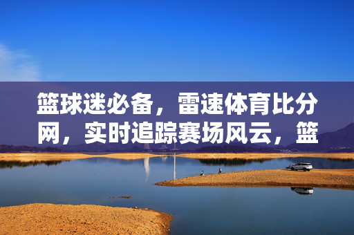 篮球迷必备，雷速体育比分网，实时追踪赛场风云，篮球迷必备，雷速体育比分网实时追踪赛场风云