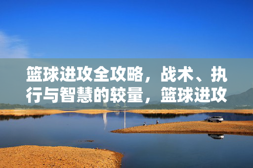 篮球进攻全攻略,战术、执行与智慧的较量,篮球进攻全攻略,战术、执行与智慧的较量