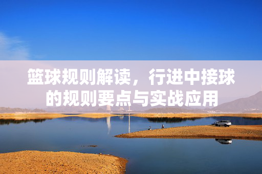 篮球规则解读,行进中接球的规则要点与实战应用