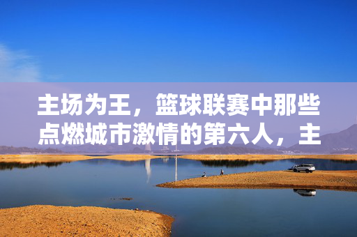 主场为王,篮球联赛中那些点燃城市激情的第六人,主场为王,第六人点燃城市篮球激情