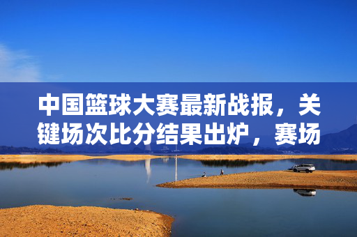 中国篮球大赛最新战报，关键场次比分结果出炉，赛场亮点解析，中国篮球大赛最新战报，关键场次比分及赛场亮点解析