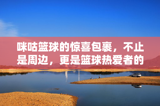 咪咕篮球的惊喜包裹，不止是周边，更是篮球热爱者的心动快递，咪咕篮球惊喜包裹，不止周边，更是篮球热爱者的心动快递