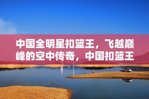 中国全明星扣篮王，飞越巅峰的空中传奇，中国扣篮王，飞越巅峰的空中传奇