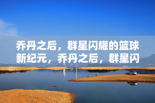 乔丹之后，群星闪耀的篮球新纪元，乔丹之后，群星闪耀的篮球新纪元