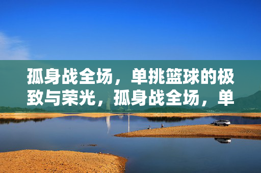 孤身战全场，单挑篮球的极致与荣光，孤身战全场，单挑的极致荣光