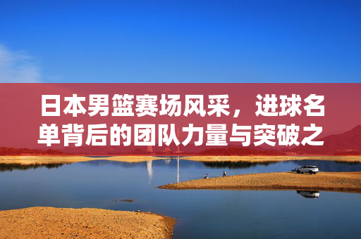 日本男篮赛场风采，进球名单背后的团队力量与突破之路，日本男篮，进球背后的团队力量与突破之路