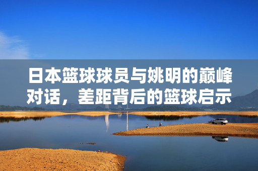 日本篮球球员与姚明的巅峰对话，差距背后的篮球启示，姚明与日本球员巅峰对话，差距背后的篮球启示