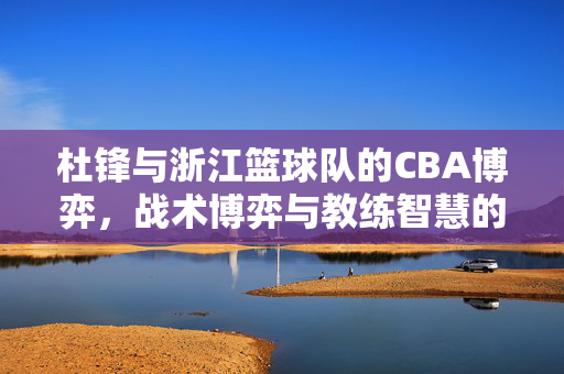 杜锋与浙江篮球队的CBA博弈，战术博弈与教练智慧的碰撞，杜锋VS浙江队，CBA战术博弈与教练智慧碰撞