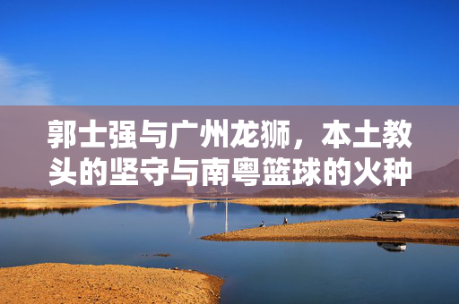 郭士强与广州龙狮，本土教头的坚守与南粤篮球的火种，郭士强，本土教头的坚守，南粤篮球的火种