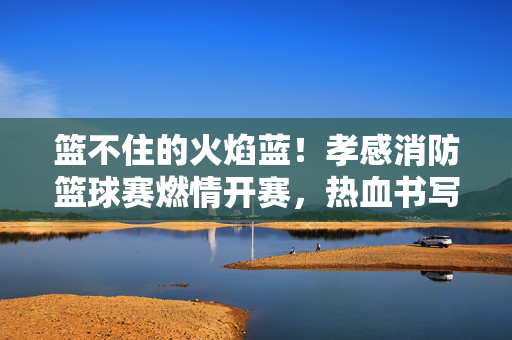 篮不住的火焰蓝！孝感消防篮球赛燃情开赛，热血书写火焰蓝青春，篮不住的火焰蓝！孝感消防篮球赛热血燃青春