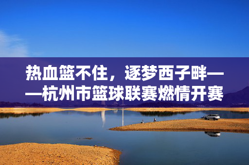 热血篮不住，逐梦西子畔——杭州市篮球联赛燃情开赛，热血篮不住，西子畔燃情杭州市篮球联赛开赛