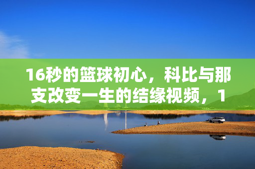 16秒的篮球初心，科比与那支改变一生的结缘视频，16秒科比篮球初心，改变一生的结缘