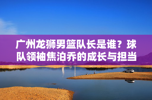广州龙狮男篮队长是谁？球队领袖焦泊乔的成长与担当，广州龙狮男篮队长焦泊乔，成长与担当的球队领袖