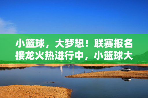 小篮球，大梦想！联赛报名接龙火热进行中，小篮球大梦想，联赛报名接龙火热进行中