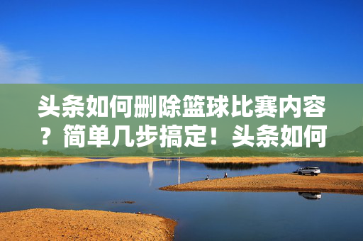 头条如何删除篮球比赛内容？简单几步搞定！头条如何删除篮球比赛内容？简单几步搞定！