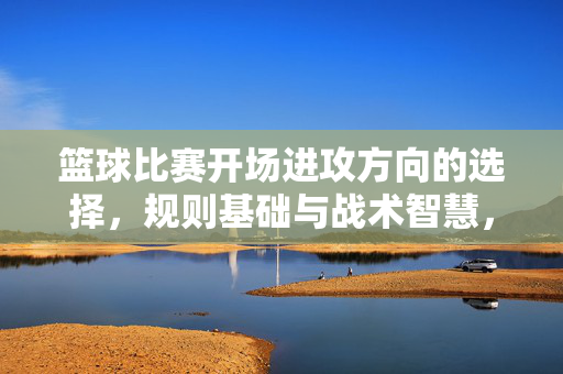 篮球比赛开场进攻方向的选择，规则基础与战术智慧，篮球比赛开场进攻方向选择，规则基础与战术智慧