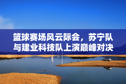 篮球赛场风云际会，苏宁队与建业科技队上演巅峰对决，苏宁队与建业科技队巅峰对决