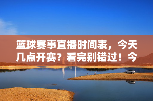 篮球赛事直播时间表，今天几点开赛？看完别错过！今日篮球赛事直播时间，几点开赛？别错过！