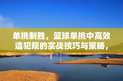 单挑制胜，篮球单挑中高效造犯规的实战技巧与策略，单挑制胜，篮球高效造犯规实战技巧