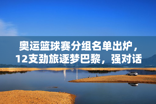 奥运篮球赛分组名单出炉，12支劲旅逐梦巴黎，强对话与黑马悬念并存，奥运篮球分组出炉，12支劲旅逐梦巴黎，强对话与黑马悬念并存