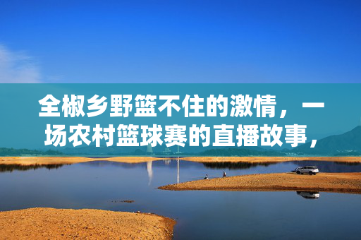 全椒乡野篮不住的激情，一场农村篮球赛的直播故事，全椒乡野篮球直播，一场篮不住的乡野激情