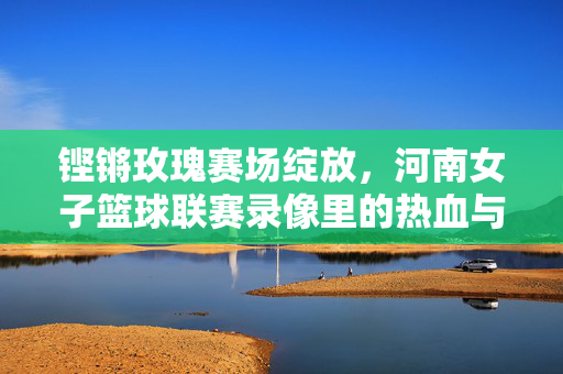 铿锵玫瑰赛场绽放，河南女子篮球联赛录像里的热血与传承，铿锵玫瑰赛场绽放，河南女篮热血传承录