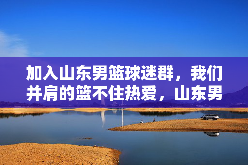 加入山东男篮球迷群，我们并肩的篮不住热爱，山东男篮球迷群，并肩篮不住热爱