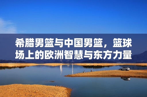 希腊男篮与中国男篮，篮球场上的欧洲智慧与东方力量，希腊男篮与中国男篮，欧洲智慧与东方力量的对决
