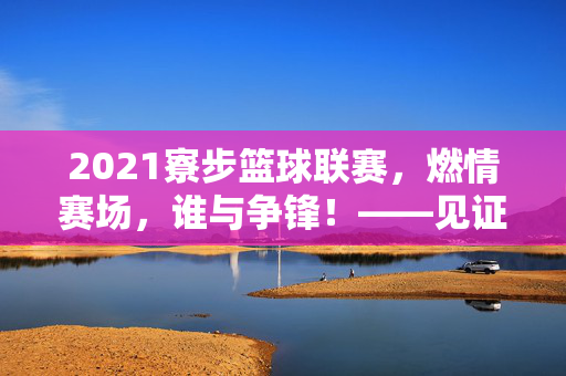 2021寮步篮球联赛，燃情赛场，谁与争锋！——见证城市篮球热血时刻，2021寮步篮球联赛，燃情赛场，谁与争锋！