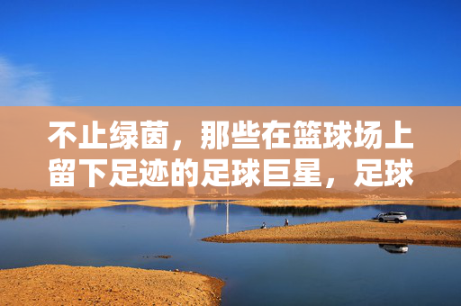 不止绿茵，那些在篮球场上留下足迹的足球巨星，足球巨星的篮球场足迹，不止绿茵