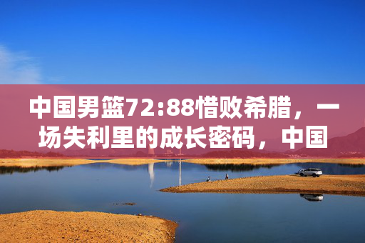 中国男篮72:88惜败希腊，一场失利里的成长密码，中国男篮惜败希腊，一场失利里的成长密码