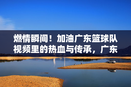 燃情瞬间!加油广东篮球队视频里的热血与传承,广东篮球队燃情瞬间,热血与传承
