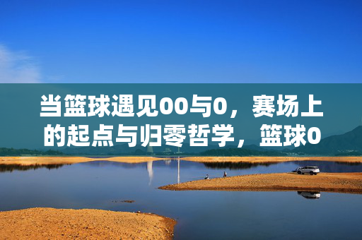 当篮球遇见00与0，赛场上的起点与归零哲学，篮球00与0，起点与归零的赛场哲学