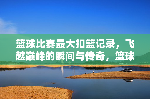篮球比赛最大扣篮记录，飞越巅峰的瞬间与传奇，篮球最大扣篮记录，飞越巅峰的传奇瞬间