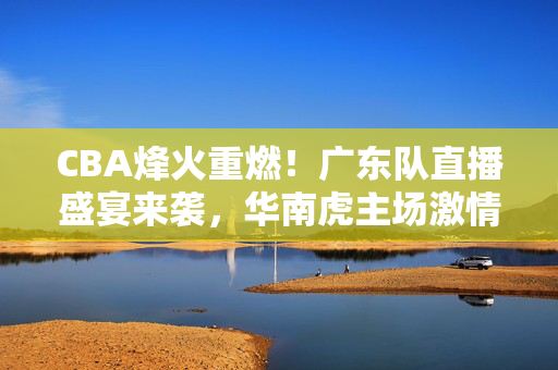 CBA烽火重燃！广东队直播盛宴来袭，华南虎主场激情等你见证，CBA重燃战火！广东队主场直播，华南虎激情待发