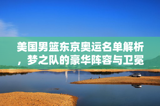 美国男篮东京奥运名单解析，梦之队的豪华阵容与卫冕之路，东京奥运美国男篮名单解析，梦之队豪华阵容与卫冕之路