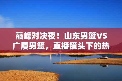 巅峰对决夜！山东男篮VS广厦男篮，直播镜头下的热血与悬念，巅峰对决夜！山东男篮VS广厦男篮，直播镜头下的热血悬念