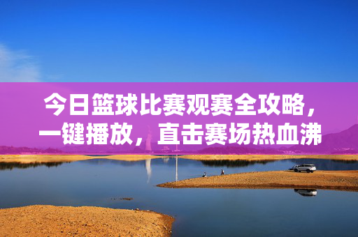今日篮球比赛观赛全攻略，一键播放，直击赛场热血沸腾