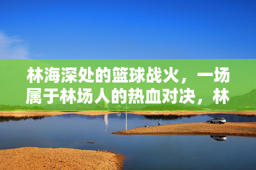 林海深处的篮球战火，一场属于林场人的热血对决，林海深处的林场人篮球热血战