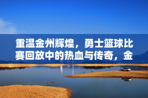 重温金州辉煌，勇士篮球比赛回放中的热血与传奇，金州辉煌回放，勇士篮球的热血传奇