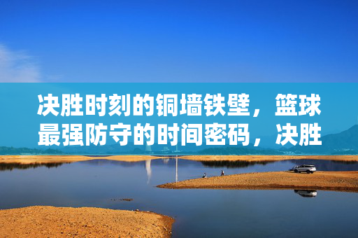 决胜时刻的铜墙铁壁，篮球最强防守的时间密码，决胜时刻的铜墙铁壁，篮球最强防守的时间密码