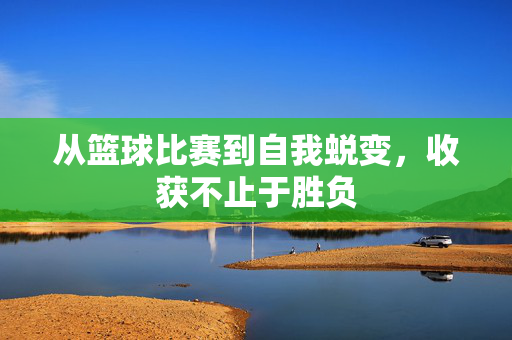 从篮球比赛到自我蜕变，收获不止于胜负