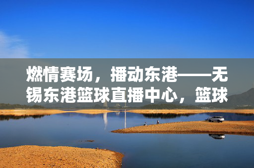 燃情赛场，播动东港——无锡东港篮球直播中心，篮球爱好者的新主场，无锡东港篮球直播中心，篮球爱好者的燃情新主场