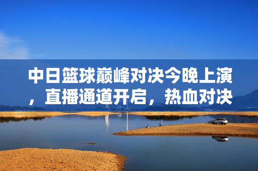 中日篮球巅峰对决今晚上演,直播通道开启,热血对决一触即发!中日篮球巅峰对决今晚直播开启,热血对决一触即发!