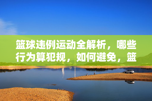 篮球违例运动全解析，哪些行为算犯规，如何避免，篮球违例与犯规全解析，行为识别与避免指南