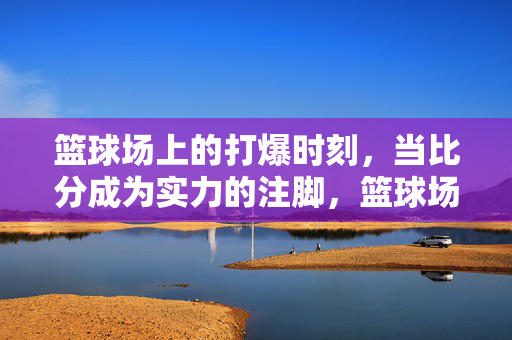篮球场上的打爆时刻，当比分成为实力的注脚，篮球场打爆时刻，比分的实力注脚