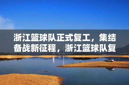 浙江篮球队正式复工，集结备战新征程，浙江篮球队复工集结启航新征程